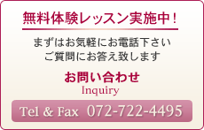 無料体験レッスン実施中！ まずはお気軽にお電話下さい ご質問にお答え致します お問い合わせ Inquiry  Tel & Fax  072-722-4495